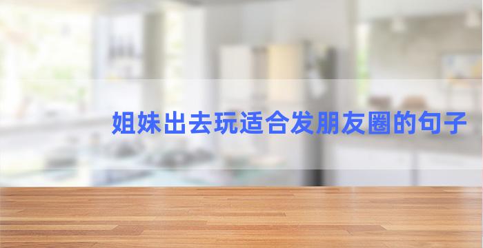 姐妹出去玩适合发朋友圈的句子