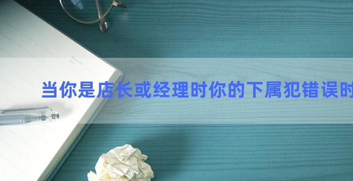 当你是店长或经理时你的下属犯错误时怎么办