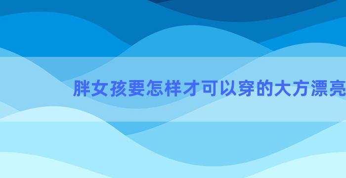 胖女孩要怎样才可以穿的大方漂亮